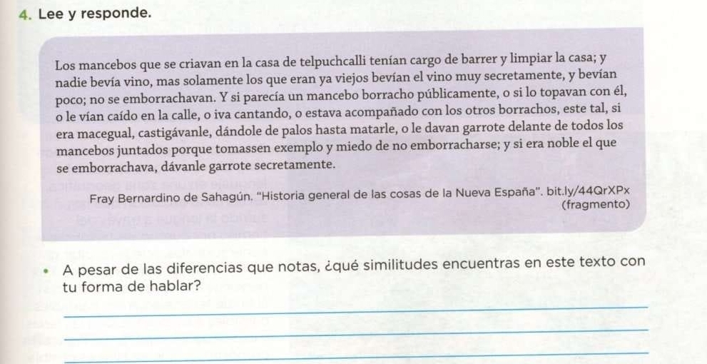 Lee y responde. 
Los mancebos que se criavan en la casa de telpuchcalli tenían cargo de barrer y limpiar la casa; y 
nadie bevía vino, mas solamente los que eran ya viejos bevían el vino muy secretamente, y bevían 
poco; no se emborrachavan. Y si parecía un mancebo borracho públicamente, o si lo topavan con él, 
o le vían caído en la calle, o iva cantando, o estava acompañado con los otros borrachos, este tal, si 
era macegual, castigávanle, dándole de palos hasta matarle, o le davan garrote delante de todos los 
mancebos juntados porque tomassen exemplo y miedo de no emborracharse; y si era noble el que 
se emborrachava, dávanle garrote secretamente. 
Fray Bernardino de Sahagún. ''Historia general de las cosas de la Nueva España'. bit.ly/44QrXPx 
(fragmento) 
A pesar de las diferencias que notas, ¿qué similitudes encuentras en este texto con 
tu forma de hablar? 
_ 
_ 
_