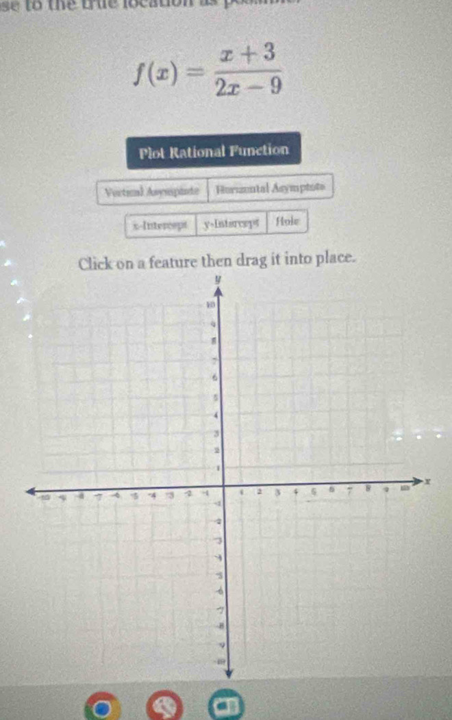 se to the true location as
f(x)= (x+3)/2x-9 
Plot Rational Function
Vertial Asympinte Hurzzuntal Asymptote
x-Intercept y=Intsreept Hole
Click on a feature then drag it into place.