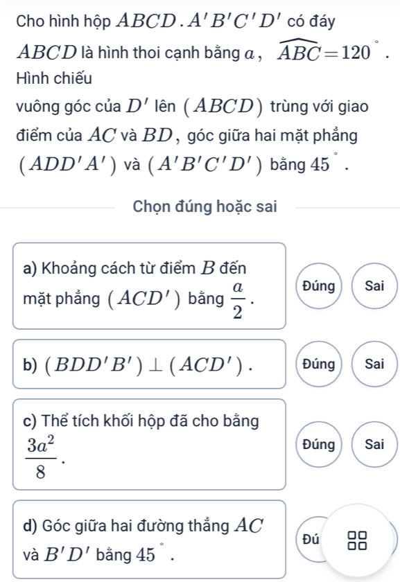 Cho hình hộp ABCD..A'B'C'D' có đáy
ABCD là hình thoi cạnh bằng a , widehat ABC=120°. 
Hình chiếu 
vuông góc của D' lên (ABCD) trùng với giao 
điểm của AC và BD, góc giữa hai mặt phẳng
(ADD'A') và (A'B'C'D') bằng 45°. 
Chọn đúng hoặc sai 
a) Khoảng cách từ điểm B đến 
mặt phẳng ( ACD') bằng  a/2 . Đúng Sai 
b) (BDD'B')⊥ (ACD'). Đúng Sai 
c) Thể tích khối hộp đã cho bằng
 3a^2/8 . 
Đúng Sai 
d) Góc giữa hai đường thẳng AC
Đú 
và B'D' bằng 45°.