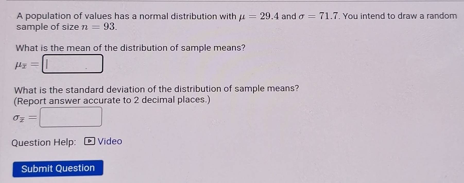 A population of values has a normal distribution with mu =29.4 and sigma =71.7. You intend to draw a random 
sample of size n=93. 
What is the mean of the distribution of sample means?
mu _overline x=□
What is the standard deviation of the distribution of sample means? 
(Report answer accurate to 2 decimal places.)
sigma _overline x=□
Question Help: D Video 
Submit Question