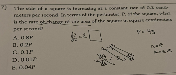 The side of a square is increasing at a constant rate of 0.2 centi-
meters per second. In terms of the perimeter, P, of the square, what
is the rate of change of the area of the square in square centimeters
per second?
A. 0.8P
B. 0.2P
C. 0.1P
D. 0.01P
E. 0.04P