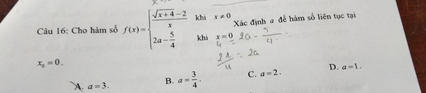 Xác định a đề hàm số liên tục tại
Câu 16: Cho hàm số f(x)=beginarrayl  (sqrt(x+4)-2)/x  2a- 5/4 endarray. khi x!= 0
khi x=0
x_0=0.
D. a=1.
A. a=3.
B. a= 3/4 .
C. a=2.