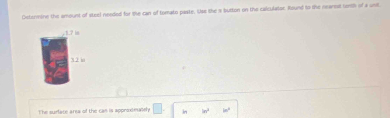 Determine the amount of steel needed for the can of tomato paste. Use the 1 button on the calculator. Round to the nearest tenth of a unit
1.7 in
3.2 in
The surface area of the can is approximately □. in ln^2 in^3