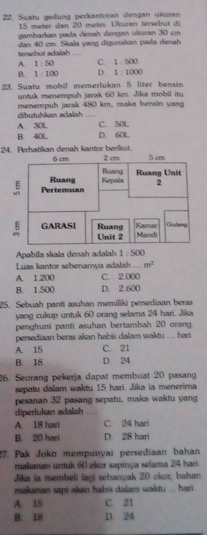 Suatu gedung perkantoran dengan ukuran
15 meter dan 20 meter. Ükuran tersebut di
gambarkan pada denah dengən ukuran 30 cm
dan 40 cm. Skala yang digunakan pada denah
tersebut adalah ....
A 1:50 C. 1:500
B. 1:100 D. 1:1000
23. Suatu mobil memerlukan 5 liter bensin
untuk menempuh jarak 60 km. Jika mobil itu
menempuh jarak 480 km, maka bensin yan
dibutuhkan adalah ....
A. 30L C. 50L
B. 40L D. 60L
24. Perhatikan denah kantor berikut.
Apabila skala denah adalah 1:500
Luas kantor sebenarnya adalah ... m^2
A. 1.200 C. 2.000
B. 1.500 D. 2.600
25. Sebuah panti asuhan memiliki persediaan beras
yang cukup untuk 60 orang selama 24 hari. Jika
penghuni panti asuhan bertambah 20 orang.
persediaan beras akan habis dalam waktu ... hari
A. 15 C. 21
B. 18 D. 24
26. Seorang pekerja dapat membuat 20 pasang
sepatu dalam waktu 15 hari. Jika ia menerima
pesanan 32 pasang sepatu, maka waktu yang
diperlukan adalah
A. 18 hari C. 24 hari
B. 20 hari D. 28 hari
27. Pak Joko mempunyai persediaan bahan
makanan untuk 60 ekor sapinya selama 24 hari.
Jika ia membeli lagi sebanyak 20 akor, bahan
makanan sapi akan habis dalam waktu ... hari
A. 15 C. 21
B. 18 D. 24