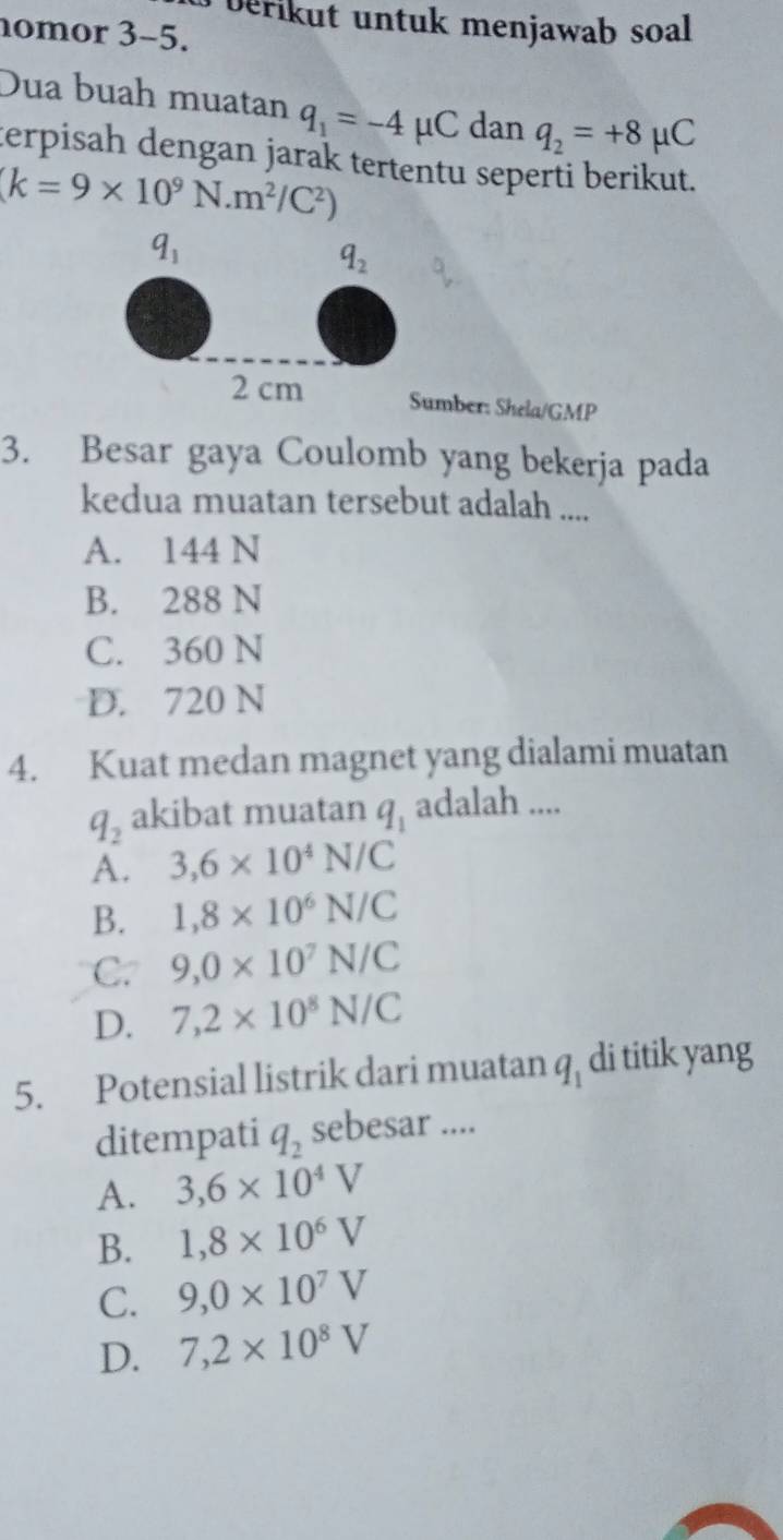 berikut untuk menjawab soal
nomor 3-5.
Dua buah muatan q_1=-4mu C dan q_2=+8mu C
terpisah dengan jarak tertentu seperti berikut.
(k=9* 10^9N.m^2/C^2)
q_1
q_2
2 cm Sumber: Shela/GMP
3. Besar gaya Coulomb yang bekerja pada
kedua muatan tersebut adalah ....
A. 144 N
B. 288 N
C. 360 N
D. 720 N
4. Kuat medan magnet yang dialami muatan
q_2 akibat muatan q_1 adalah ....
A. 3, 6* 10^4N/C
B. 1,8* 10^6N/C
C. 9, 0* 10^7N/C
D. 7, 2* 10^8N/C
5. Potensial listrik dari muatan q_1 di titik yang
ditempati q_2 sebesar ....
A. 3,6* 10^4V
B. 1,8* 10^6V
C. 9, 0* 10^7V
D. 7,2* 10^8V