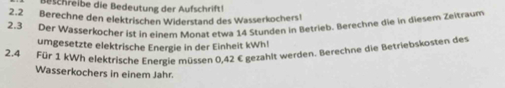 Beschreibe die Bedeutung der Aufschrift! 
2.2 Berechne den elektrischen Widerstand des Wasserkochers! 
2.3 Der Wasserkocher ist in einem Monat etwa 14 Stunden in Betrieb. Berechne die in diesem Zeitraum 
umgesetzte elektrische Energie in der Einheit kWh! 
2.4 Für 1 kWh elektrische Energie müs sen 0,42 € gezahlt werden. Berechne die Betriebskosten des 
Wasserkochers in einem Jahr.