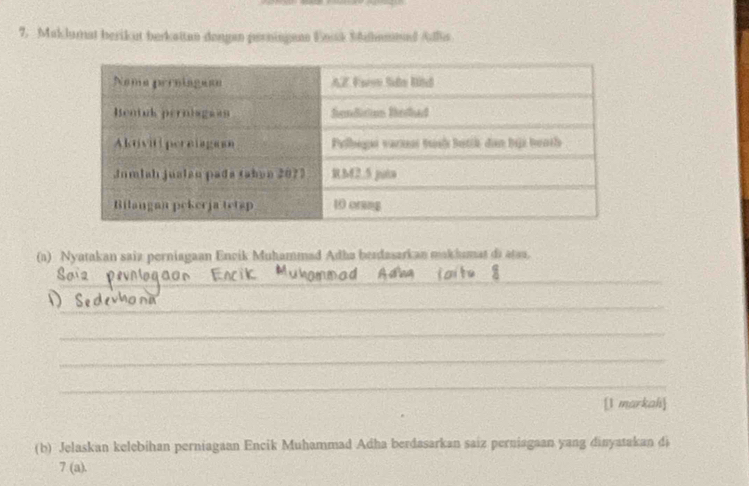 Maklumat berikut berkattan dengen perningenn Uossk Sahamnnd Allis 
(a) Nyatakan saiz perniagaan Encik Muhammad Adha berdasarkan makhumat di atss. 
_ 
_ 
_ 
_ 
_ 
_ 
[1 markah 
(b) Jelaskan kelebihan perniagaan Encik Muhammad Adha berdasarkan saiz perniagaan yang dinyatakan di 
7 (a).