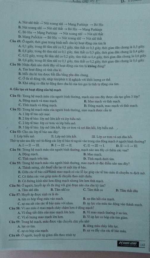 A. Nút nhĩ thất → Nút xoang nhĩ → Mang Purkinje → Bó His
B. Nút xoang nhĩ → Nút nhĩ thất → Bỏ His → Mạng Purkinje
C. Bó His → Mạng Purkinje → Nút xoang nhĩ → Nút nhĩ thất
D. Mạng Puốckin → Bồ His → Nút xoang nhĩ → Nút nhĩ thất
Câu 49: Ở người, thời gian trung bình mỗi chu kỳ hoạt động của tím là
A. 0,1 giãy, trong đó tâm nhĩ co 0,2 giây, tâm thất co 0,3 giảy, thời gian dān chung là 0,5 giây.
B, 0,8 giây, trong đó tâm nhĩ co 0,1 giây, tâm thất co 0,3 giây, thời gian dãn chung là 0,4 giây.
C. 0,12 giây, trong đó tâm nhĩ co 0,2 giây, tâm thất co 0,4 giảy, thời gian dân chung là 0,6 giảy.
D. 0,6 giãy, trong đỏ tâm nhĩ co 0,1 giảy, tâm thất co 0,2 giảy, thời gian dân chung là 0,6 giảy.
Câu 50: Nhận định não dưới đây về hoạt động của tim là không đúng?
A. Tim hoạt động có tính chu ki.
B. Mỗi chu ki tim được bắt đầu bằng pha dân chung.
C. Ở đa số động vật, nhịp tim/phút ti lệ nghịch với khổi lượng cơ thể.
D. Khả năng co dân tự động theo chu kỉ của tỉm gọi là tính tự động của tím
4. Cấu tạo và hoạt động của hệ mạch
Câu 51: Trong hệ mạch máu của người bình thường, mạch nào sau đây được cầu tạo gồm 3 lớp?
A. Động mạch và mao mạch. B. Mao mạch và tĩnh mạch.
C. Tĩnh mạch và động mạch. D. Động mạch, mao mạch và tĩnh mạch.
Cầu 52: Trong hệ mạch máu của người bình thường, mao mạch được cầu từ
A. 1 lớp tế bào nội mạc
B. 2 lớp tế bảo: lớp mô liên kết và lớp biểu mô.
C. 2 lớp tế bảo: lớp cơ trơn và lớp biểu mô.
D. 3 lớp tế bào: lớp mô liên kết, lớp cơ trơn và sợi đàn hồi, lớp biểu mô.
Câu 53: Cho các lớp tế bảo sau đây:
I. Lớp biểu mô. II. Lớp mô liên kết III. Lớp cơ trợn và sợi đàn hồi.
Thứ tự nào sau đây mô tả đủng các lớp tế bảo từ ngoài vào trong của động mạch ở người bình thường?
A. Ito IIto III B. Ito IIIto II C. IIto IIIto L D. IIto Ito III
Câu 54: Trong hệ mạch máu của người bình thường, mạch nào sau đây có thêm các van?
A. Động mạch. B. Mao mach.
C. Tĩnh mạch trên tim. D. Tỉnh mạch dưới tỉm.
Câu 55: Trong hệ mạch máu của người bình thường, mao mạch có đặc điểm nào sau đây?
A. Thành mỏng, chi được cầu tạo tử một lớp tể bào.
B. Giữa các tế bảo của thành mao mạch có các lỗ lọc giúp các tế bảo máu di chuyển ra địch mô.
C. Có thêm các van giúp máu di chuyển theo một chiều.
D. Có đường kính nhỏ hơn động mạch nhưng lớn hơn tĩnh mạch.
Câu 56: Ở người, huyết áp tổi đa ứng với giai đoạn nào của chu kỷ tim?
A. Tâm nhĩ dẫn B. Tâm nhĩ co C. Tâm thất co D. Tâm thất dân
Câu 57: Huyết áp được sinh ra là do
A. tim co bóp tổng máu vào mạch. B. sự đàn hồi của mạch.
C. sự ma sát của các tế bảo máu với nhau. D. áp lực của máu tác động vào thành mạch,
Câu 58: Vĩ sao máu ở mao mạch chảy chậm hơn ở động mạch?
A. Vì tổng tiết diện của mao mạch lớn hơn. B. Vì mao mạch thường ở xã tim
C. Vì số lượng mao mạch lớn hơn D. Vì áp lực co bỏp của tím giám.
Câu 59: Trong hệ mạch, máu được vận chuyển chủ yểu nhờ
A. lực co tim. B. dóng máu chảy liên tục
C. sự co bóp của mạch. D. sự va đầy của các tế bảo máu
Câu 60: Ở người, huyết áp giám dẫn theo trình tư
#  ang long 142