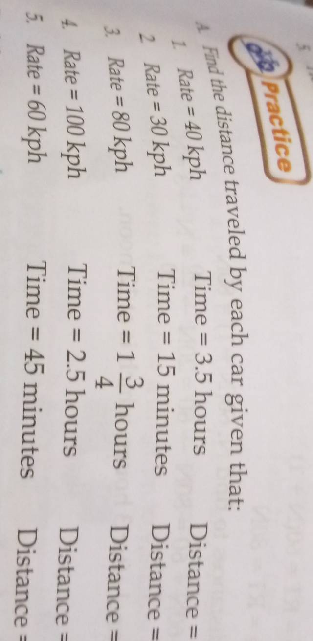Practice 
A. Find the distance traveled by each car given that: 
1. Rate =40kph
Time =3.5 hours Distance = 
2 Rate =30kph
Time =15 minutes Distance = 
Time =1 3/4  hours
3. Rate =80kph Distance = 
Time Distance = 
4. Rate =100kph =2.5hc ours 
5. Rate =60kph Time =45 n ir utes Distance =