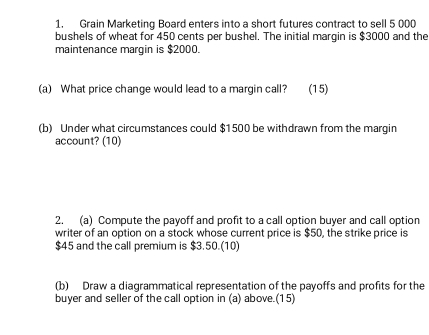 Grain Marketing Board enters into a short futures contract to sell 5 000
bushels of wheat for 450 cents per bushel. The initial margin is $3000 and the 
maintenance margin is $2000. 
(a) What price change would lead to a margin call? (15) 
(b) Under what circumstances could $1500 be withdrawn from the margin 
account? (10) 
2. (a) Compute the payoff and profit to a call option buyer and call option 
writer of an option on a stock whose current price is $50, the strike price is
$45 and the call premium is $3.50.(10) 
(b) Draw a diagrammatical representation of the payoffs and profits for the 
buyer and seller of the call option in (a) above.(15)