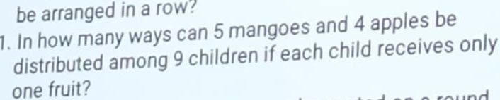 be arranged in a row? 
1. In how many ways can 5 mangoes and 4 apples be 
distributed among 9 children if each child receives only 
one fruit?