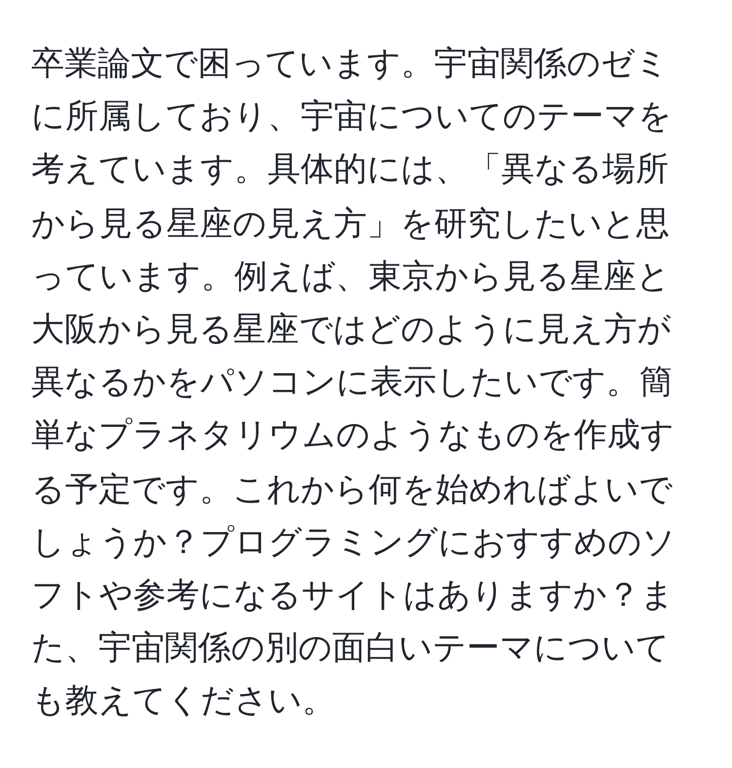 卒業論文で困っています。宇宙関係のゼミに所属しており、宇宙についてのテーマを考えています。具体的には、「異なる場所から見る星座の見え方」を研究したいと思っています。例えば、東京から見る星座と大阪から見る星座ではどのように見え方が異なるかをパソコンに表示したいです。簡単なプラネタリウムのようなものを作成する予定です。これから何を始めればよいでしょうか？プログラミングにおすすめのソフトや参考になるサイトはありますか？また、宇宙関係の別の面白いテーマについても教えてください。