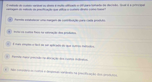 método do custeio variável ou direto é muito utilizado e útil para tomada de decisão. Qual é a principal
vantagem do método de precificação que utiliza o custeio direto como base?
A | Permite estabelecer uma margem de contribuição para cada produto.
B Inclui os custos fixos na valoração dos produtos.
c É mais simples e fácil de ser aplicado do que outros métodos.
D Permite maior precisão na alocação dos custos indiretos.
ENão considera os custos e despesas variáveis na precificação dos produtos.