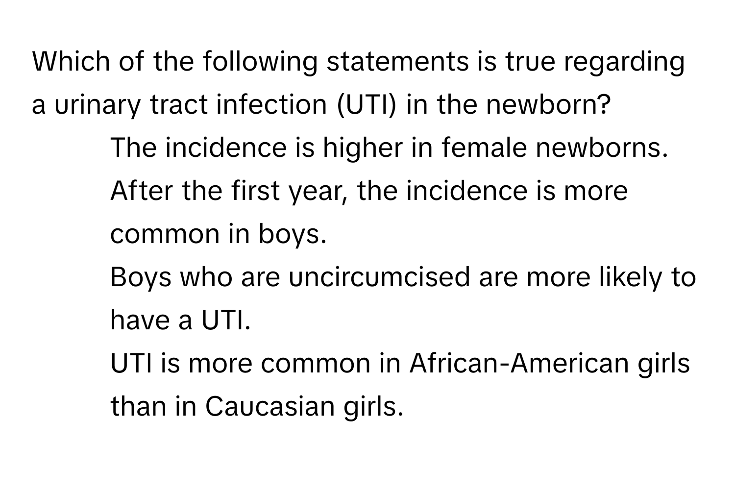 Which of the following statements is true regarding a urinary tract infection (UTI) in the newborn?

1) The incidence is higher in female newborns. 
2) After the first year, the incidence is more common in boys. 
3) Boys who are uncircumcised are more likely to have a UTI. 
4) UTI is more common in African-American girls than in Caucasian girls.