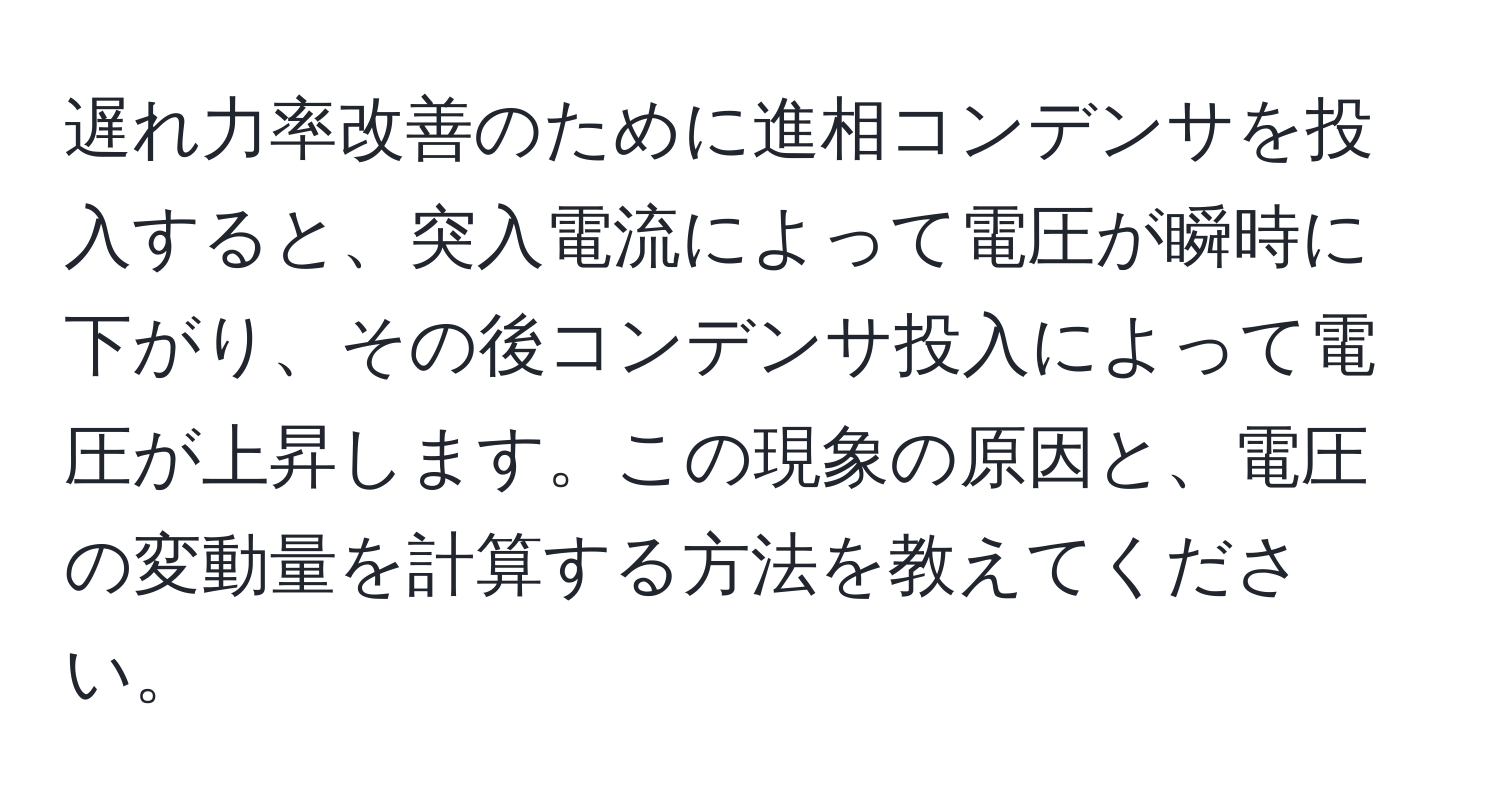 遅れ力率改善のために進相コンデンサを投入すると、突入電流によって電圧が瞬時に下がり、その後コンデンサ投入によって電圧が上昇します。この現象の原因と、電圧の変動量を計算する方法を教えてください。