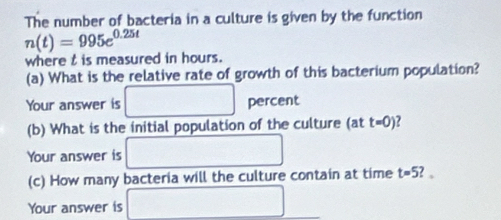 The number of bacteria in a culture is given by the function
n(t)=995e^(0.25t)
where t is measured in hours. 
(a) What is the relative rate of growth of this bacterium population? 
Your answer is □ percent 
(b) What is the initial population of the culture (at t=0)
Your answer is □ 
(c) How many bacteria will the culture contain at time t=5 ? 。 
Your answer is □