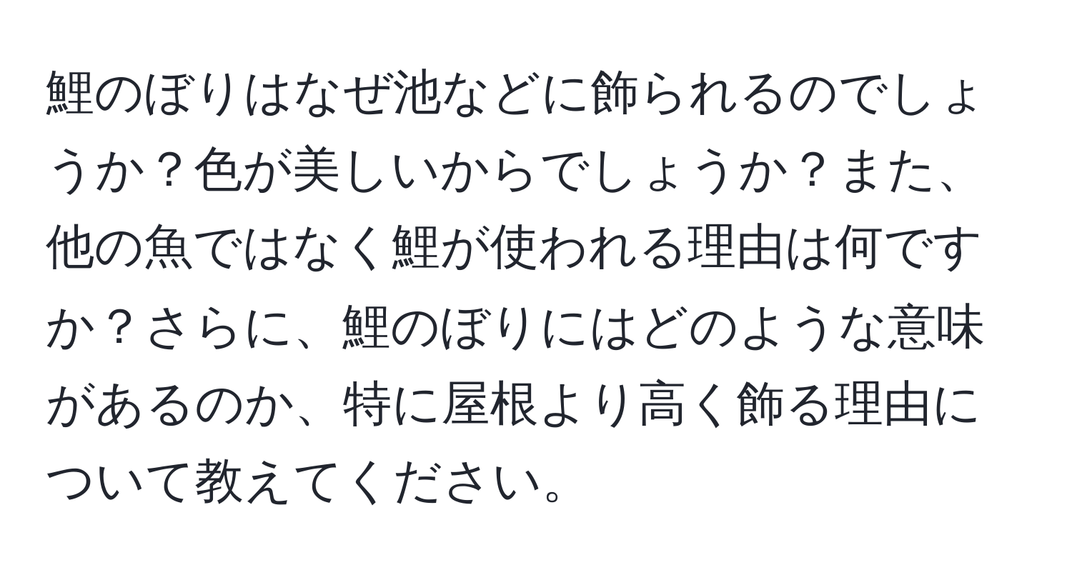 鯉のぼりはなぜ池などに飾られるのでしょうか？色が美しいからでしょうか？また、他の魚ではなく鯉が使われる理由は何ですか？さらに、鯉のぼりにはどのような意味があるのか、特に屋根より高く飾る理由について教えてください。