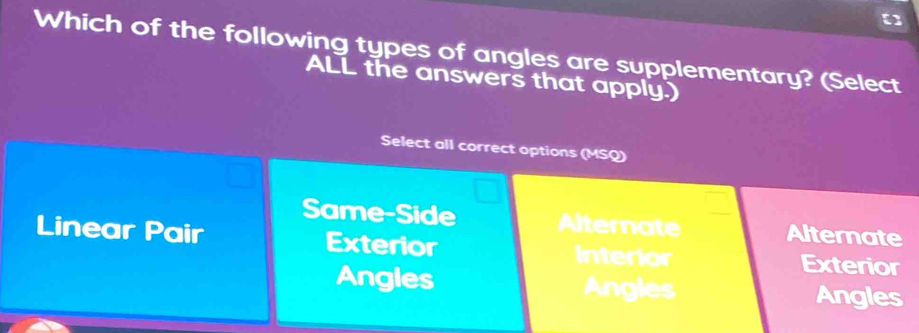 []
Which of the following types of angles are supplementary? (Select
ALL the answers that apply.)
Select all correct options (MSQ)
Same-Side Alternate Alternate
Linear Pair Exterior Interior
Exterior
Angles Angles
Angles