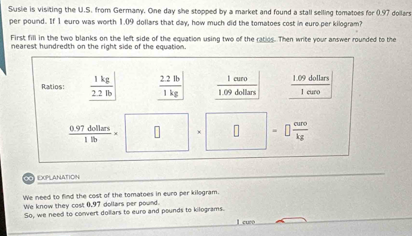 Susie is visiting the U.S. from Germany. One day she stopped by a market and found a stall selling tomatoes for (.97 dollars
per pound. If 1 euro was worth 1.09 dollars that day, how much did the tomatoes cost in euro per kilogram? 
First fill in the two blanks on the left side of the equation using two of the ratios. Then write your answer rounded to the 
nearest hundredth on the right side of the equation. 
Ratios:  1kg/2.2lb   (2.2lb)/1kg   1euro/1.09dollars   (1.09dollars)/1euro 
 (0.97dollars)/1lb * □^(□ ) □  1/2  × □ =□  curo/kg 
∞ EXPLANATION 
We need to find the cost of the tomatoes in euro per kilogram. 
We know they cost 0.97 dollars per pound. 
So, we need to convert dollars to euro and pounds to kilograms. 
l euro