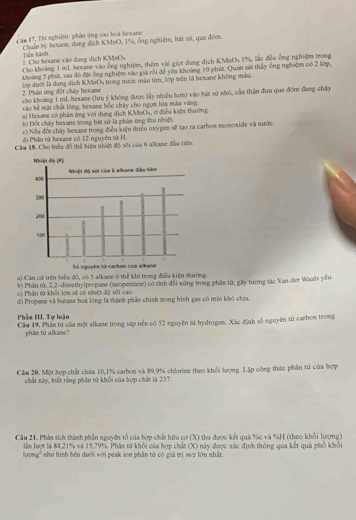 Thí nghiệm: phản ứng oxi hoá hexane
Chuẩn bị: hexane, dung dịch KMnO, 1%, ống nghiệm, bát sứ, que đóm.
Tiến hành.
1. Cho hexane vào dung dịch KMnO₄
Cho khoảng 1 mL hexane vào ống nghiệm, thêm vài giọt dung dịch KMnO₄ 1%, lắc đều ống nghiệm trong
khoảng 5 phút, sau đó đặt ống nghiệm vào giá rồi đề yên khoảng 10 phút. Quan sát thấy ống nghiệm có 2 lớp,
lớp dưới là dung dịch KMnO₄ trong nước màu tím, lớp trên là hexane không màu.
2. Phản ứng đốt cháy hexane
cho khoảng 1 mL hexane (lưu ý không được lấy nhiều hơn) vào bát sứ nhỏ, cần thận đưa que đóm đang cháy
vào bề mặt chất lỏng, hexane bốc cháy cho ngọn lửa màu vàng.
a) Hexane có phản ứng với dung dịch KMnO₄, ở điều kiện thường.
b) Đốt cháy hexane trong bát sứ là phản ứng thu nhiệt.
c) Nếu đốt cháy hexane trong điều kiện thiểu oxygen sẽ tạo ra carbon monoxide và nước.
d) Phân tử hexane có 12 nguyên tử H.
Câu 18. Cho biểu đồ thể hiện nhiệt độ sôi của 6 alkane đầu tiên:
a) Căn cứ trên biểu đồ, có 5 alkane ở thể khí trong điều kiện thường.
b) Phân tử, 2,2-dimethylpropane (neopentane) có tính đối xứng trong phân tử, gây tương tác Van der Waals yếu.
c) Phân tử khối lớn sẽ có nhiệt độ sôi cao.
d) Propane và butane hoá lỏng là thành phần chính trong bình gas có mùi khó chịu.
Phần III. Tự luận
Câu 19. Phân tử của một alkane trong sáp nến có 52 nguyên tử hydrogen. Xác định số nguyên tử carbon trong
phân tử alkane?
Câu 20. Một hợp chất chứa 10,1% carbon và 89,9% chlorine theo khối lượng. Lập công thức phân tử của hợp
chất này, biết rằng phân tử khối của hợp chất là 237.
Câu 21. Phân tích thành phần nguyên tố của hợp chất hữu cơ (X) thu được kết quả %c và %H (theo khối lượng)
lần lượt là 84,21% và 15,79%. Phân tử khối của hợp chất (X) này được xác định thông qua kết quả phố khổi
lượngº như hình bên dưới với peak ion phân tử có giá trị m/z lớn nhất.