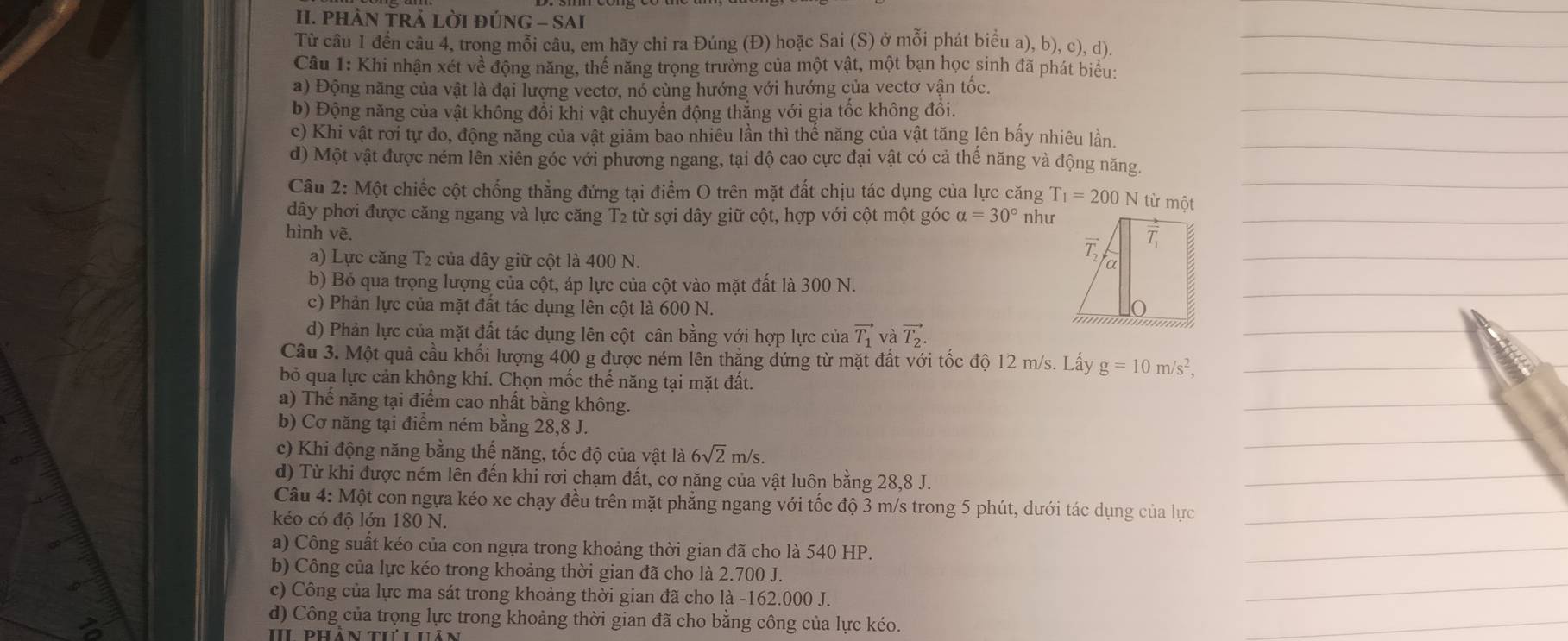 PHÀN TRẢ LỜI ĐÚNG - SAI
Từ câu 1 đến câu 4, trong mỗi câu, em hãy chi ra Đúng (Đ) hoặc Sai (S) ở mỗi phát biểu a), b), c), d).
Câu 1: Khi nhận xét về động năng, thế năng trọng trường của một vật, một bạn học sinh đã phát biểu:
a) Động năng của vật là đại lượng vectơ, nó cùng hướng với hướng của vectơ vận tốc.
b) Động năng của vật không đổi khi vật chuyển động thắng với gia tốc không đồi.
c) Khi vật rơi tự do, động năng của vật giảm bao nhiêu lần thì thể năng của vật tăng lên bấy nhiêu lần.
d) Một vật được ném lên xiên góc với phương ngang, tại độ cao cực đại vật có cả thể năng và động năng.
Câu 2: Một chiếc cột chống thẳng đứng tại điểm O trên mặt đất chịu tác dụng của lực căng T_1=200 N từ một
dây phơi được căng ngang và lực căng T2 từ sợi dây giữ cột, hợp với cột một góc alpha =30° như
hình vẽ.
a) Lực căng T2 của dây giữ cột là 400 N.
b) Bỏ qua trọng lượng của cột, áp lực của cột vào mặt đất là 300 N.
c) Phản lực của mặt đất tác dụng lên cột là 600 N.
d) Phản lực của mặt đất tác dụng lên cột cân bằng với hợp lực của vector T_1 và vector T_2.
Câu 3. Một quả cầu khối lượng 400 g được ném lên thẳng đứng từ mặt đất với tốc độ 12 m/s. Lấy g=10m/s^2,
bỏ qua lực cản không khí. Chọn mốc thế năng tại mặt đất.
a) Thế năng tại điểm cao nhất bằng không.
b) Cơ năng tại điểm ném bằng 28,8 J.
c) Khi động năng bằng thế năng, tốc độ của vật là 6sqrt(2)m/s.
d) Từ khi được ném lên đến khi rơi chạm đất, cơ năng của vật luôn bằng 28,8 J.
Câu 4: Một con ngựa kéo xe chạy đều trên mặt phẳng ngang với tốc độ 3 m/s trong 5 phút, dưới tác dụng của lực
kéo có độ lớn 180 N.
a) Công suất kéo của con ngựa trong khoảng thời gian đã cho là 540 HP.
b) Công của lực kéo trong khoảng thời gian đã cho là 2.700 J.
c) Công của lực ma sát trong khoảng thời gian đã cho là -162.000 J.
d) Công của trọng lực trong khoảng thời gian đã cho băng công của lực kéo.
I đhản th hản