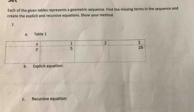 sel 
Each of the given tables represents a geometric sequence. Find the missing terms in the sequence and 
create the explicit and recursive equations. Show your method. 
7. 
a. Table 1 
c. Recursive equation: