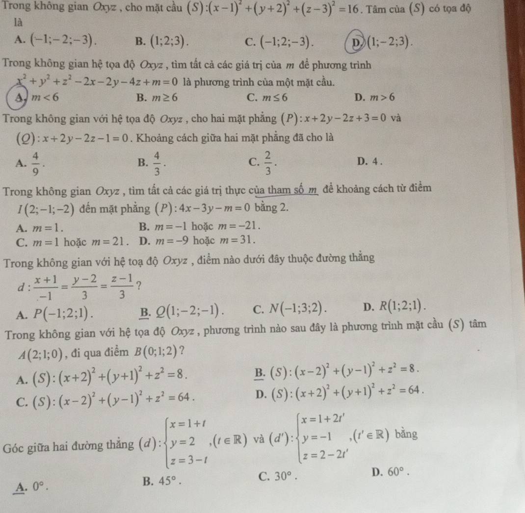 Trong không gian Oxyz , cho mặt cầu (S):(x-1)^2+(y+2)^2+(z-3)^2=16. Tâm của (S) có tọa độ
là
A. (-1;-2;-3). B. (1;2;3). C. (-1;2;-3). D (1;-2;3).
Trong không gian hệ tọa độ Oxyz , tìm tất cả các giá trị của m để phương trình
x^2+y^2+z^2-2x-2y-4z+m=0 là phương trình của một mặt cầu.
A m<6</tex>
B. m≥ 6 C. m≤ 6 D. m>6
Trong không gian với hệ tọa độ Oxyz , cho hai mặt phẳng (P): x+2y-2z+3=0 và
(2): x+2y-2z-1=0. Khoảng cách giữa hai mặt phẳng đã cho là
B.
C.
A.  4/9 .  4/3 .  2/3 . D. 4 .
Trong không gian Oxyz , tìm tất cả các giá trị thực của tham số mô đề khoảng cách từ điểm
I(2;-1;-2) đến mặt phẳng (P):4x-3y-m=0 bằng 2.
A. m=1. B. m=-1 hoặc m=-21.
C. m=1 hoặc m=21. D. m=-9 hoặc m=31.
Trong không gian với hệ toạ độ Oxyz , điểm nào dưới đây thuộc đường thẳng
d :  (x+1)/-1 = (y-2)/3 = (z-1)/3  ?
A. P(-1;2;1). B. Q(1;-2;-1). C. N(-1;3;2). D. R(1;2;1).
Trong không gian với hệ tọa độ Oxyz , phương trình nào sau đây là phương trình mặt cầu (S) tâm
A(2;1;0) , đi qua điểm B(0;1;2) ?
A. (S):(x+2)^2+(y+1)^2+z^2=8.
B. (S):(x-2)^2+(y-1)^2+z^2=8.
C. (S):(x-2)^2+(y-1)^2+z^2=64.
D. (S):(x+2)^2+(y+1)^2+z^2=64.
Góc giữa hai đường thẳng (d):beginarrayl x=1+t y=2,(t∈ R) z=3-tendarray. và (d'):beginarrayl x=1+2t' y=-1,(t'∈ R) z=2-2t'endarray. bǎng
D. 60°.
A. 0°.
B. 45°.
C. 30°.