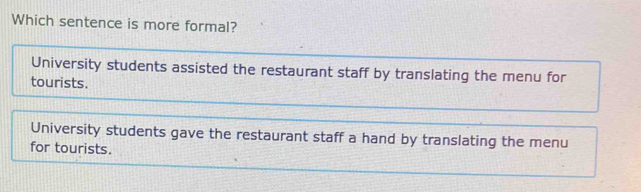 Which sentence is more formal?
University students assisted the restaurant staff by translating the menu for
tourists.
University students gave the restaurant staff a hand by translating the menu
for tourists.