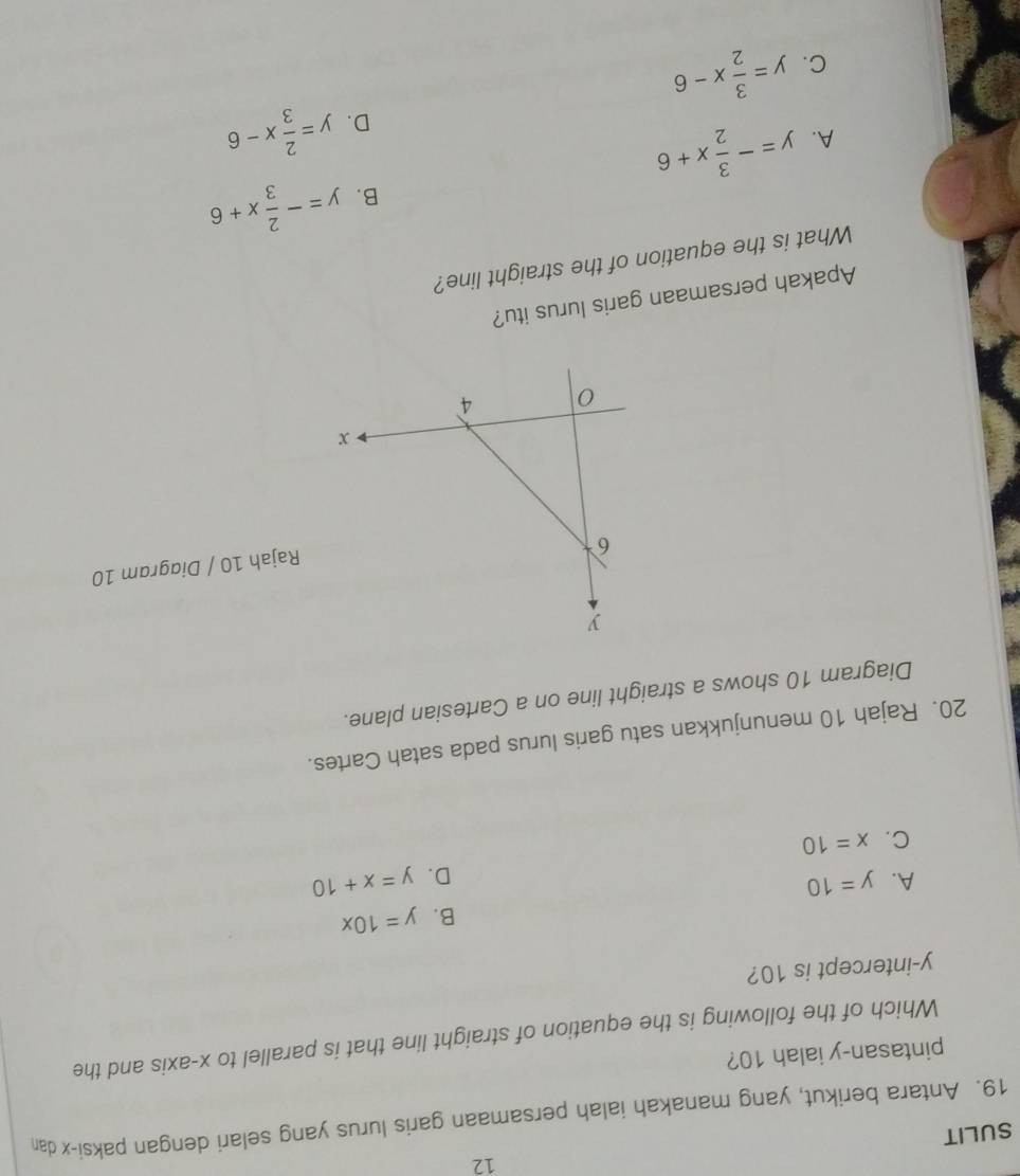 SULIT
19. Antara berikut, yang manakah ialah persamaan garis lurus yang selari dengan paksi- x dan
pintasan- y ialah 10?
Which of the following is the equation of straight line that is parallel to x-axis and the
y-intercept is 10?
B. y=10x
A. y=10 y=x+10
D.
C. x=10
20. Rajah 10 menunjukkan satu garis lurus pada satah Cartes.
Diagram 10 shows a straight line on a Cartesian plane.
Rajah 10 / Diagram 10
Apakah persamaan garis lurus itu?
What is the equation of the straight line?
A. y=- 3/2 x+6 B. y=- 2/3 x+6
D. y= 2/3 x-6
C. y= 3/2 x-6