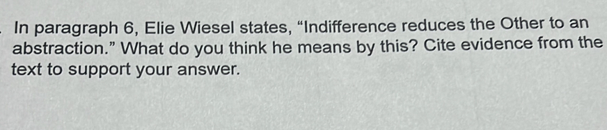 In paragraph 6, Elie Wiesel states, “Indifference reduces the Other to an 
abstraction.” What do you think he means by this? Cite evidence from the 
text to support your answer.