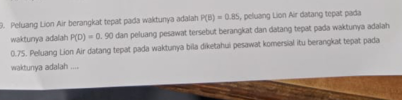 Peluang Lion Air berangkat tepat pada waktunya adalah P(B)=0.85 , peluang Lion Air datang tepat pada 
waktunya adalah P(D)=0.90 dan peluang pesawat tersebut berangkat dan datang tepat pada waktunya adaiah
0.75. Peluang Lion Air datang tepat pada waktunya bila diketahui pesawat komersial itu berangkat tepat pada 
waktunya adalah ....