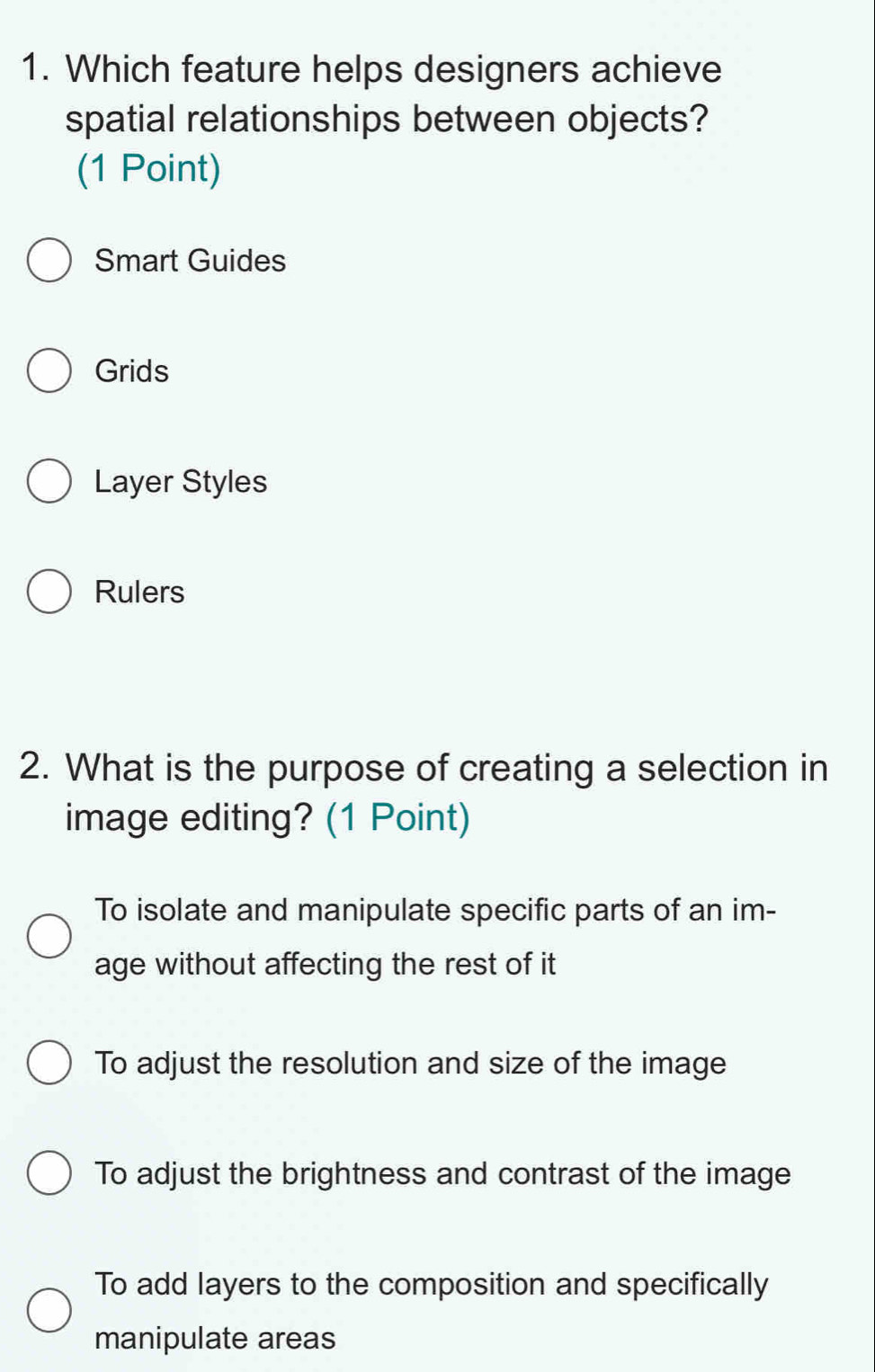 Which feature helps designers achieve
spatial relationships between objects?
(1 Point)
Smart Guides
Grids
Layer Styles
Rulers
2. What is the purpose of creating a selection in
image editing? (1 Point)
To isolate and manipulate specific parts of an im-
age without affecting the rest of it
To adjust the resolution and size of the image
To adjust the brightness and contrast of the image
To add layers to the composition and specifically
manipulate areas