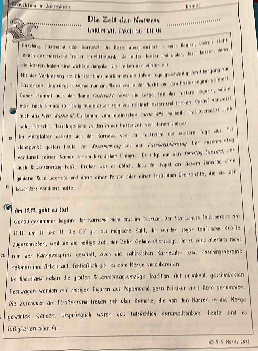 Graüchtum im Jahreskreis Name
Die Zeit der N arrer_
Warum wir Fasching feiern
Fasching, Fastnacht oder Karneval: Die Bezeichnung variiert je nach Regiön, Überall steh
jedoch das närrische Treiben im Mittelpunkt. Je lauter, bunter und wilder, desto besser, denr
die Narren haben eine wichtige Aufgabe: Sie treiben den Winter aus
Mit der Verbreitung des Christentums markierten die tollen Tage gleichzeitig den Übergang zur
5 Fastenzeit. Ursprünglich wurde nur am Abend und in der Nacht vor dem Fastenbeginn gefeiert.
Daher stammt auch der Name Fastnacht. Bevor die karge Zeit des Fastens begann, wöllte
man noch einmal so richtig ausgelassen sein und reichlich essen und trinken. Darauf verweist
auch das Wort Karneval: Es kommt vom lateinischen carne vale und heißt frei übersetzt ,Le
wohl, Fleisch'. Fleisch gehörte zu den in der Fastenzeit verbotenen Speisen.
10 Im Mittelalter dehnte sich der Karneval von der Fastnacht auf weitere Tage aus. Als
Höhepunkt gelten heute der Rosenmontag und der Faschingsdienstag. Der Rosenmontag
verdankt seinen Namen einem kirchlichen Ereignis: Er folgt auf den Sonntag Laetare, der
auch Rosensonntag heißt. Früher war es üblich, dass der Papst an diesem Sonntag eine
goldene Rose segnete und dann einer Person oder einer Institution überreichte, die sie sich
15 besonders verdient hatte.
Am 11.11. geht es los!
Genau genommen beginnt der Karneval nicht erst im Februar. Der Startschuss fällt bereits am
11.11. um 11 Uhr 11. Die Elf gilt als magische Zahl, ihr wurden sogar teuflische Kräfte
zugeschrieben, weil sie die heilige Zahl der Zehn Gebote übersteigt. Jetzt wird allerorts nicht
20 nur der Karnevalsprinz gewählt, auch die zahlreichen Karnevals- bzw. Faschingsvereine
nehmen ihre Arbeit auf. Schließlich gibt es eine Menge vorzubereiten.
Im Rheinland haben die großen Rosenmontagsumzüge Tradition. Auf prunkvoll geschmückten
Festwagen werden mir riesigen Figuren aus Pappmaché gern Politiker aufs Korn genommen.
Die Zuschauer am Straßenrand freuen sich über Kamelle, die von den Narren in die Menge
geworfen werden. Ursprünglich waren das tatsächlich Karamellbonbons, heute sind es
Süßigkeiten aller Art.
© A.-S. Moritz 2021