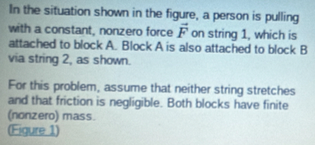 In the situation shown in the figure, a person is pulling 
with a constant, nonzero force vector F on string 1, which is 
attached to block A. Block A is also attached to block B
via string 2, as shown. 
For this problem, assume that neither string stretches 
and that friction is negligible. Both blocks have finite 
(nonzero) mass. 
(Figure 1)