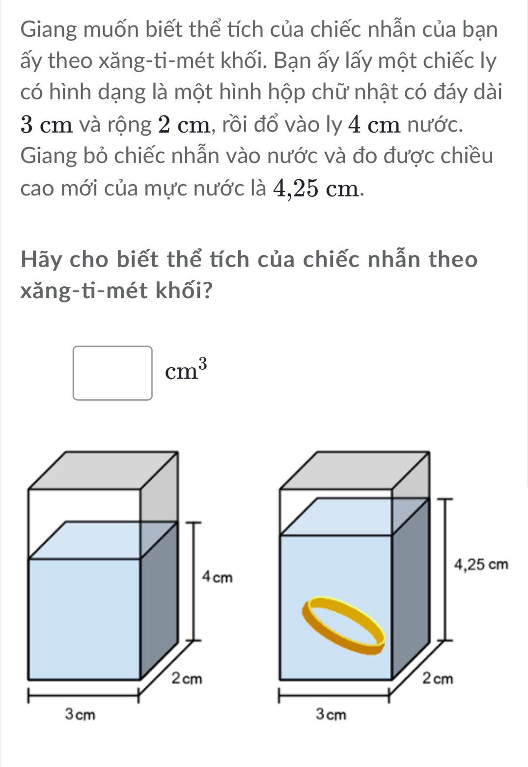 Giang muốn biết thể tích của chiếc nhẫn của bạn 
ấy theo xăng-ti-mét khối. Bạn ấy lấy một chiếc ly 
có hình dạng là một hình hộp chữ nhật có đáy dài
3 cm và rộng 2 cm, rồi đổ vào ly 4 cm nước. 
Giang bỏ chiếc nhẫn vào nước và đo được chiều 
cao mới của mực nước là 4,25 cm. 
Hãy cho biết thể tích của chiếc nhẫn theo 
xăng-ti-mét khối?
□ cm^3