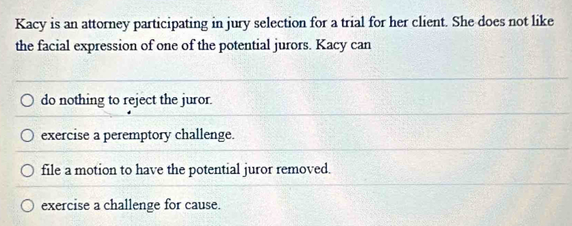 Kacy is an attorney participating in jury selection for a trial for her client. She does not like
the facial expression of one of the potential jurors. Kacy can
do nothing to reject the juror.
exercise a peremptory challenge.
file a motion to have the potential juror removed.
exercise a challenge for cause.