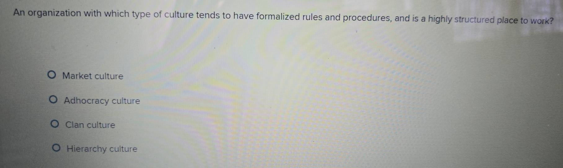 An organization with which type of culture tends to have formalized rules and procedures, and is a highly structured place to work?
Market culture
Adhocracy culture
Clan culture
Hierarchy culture