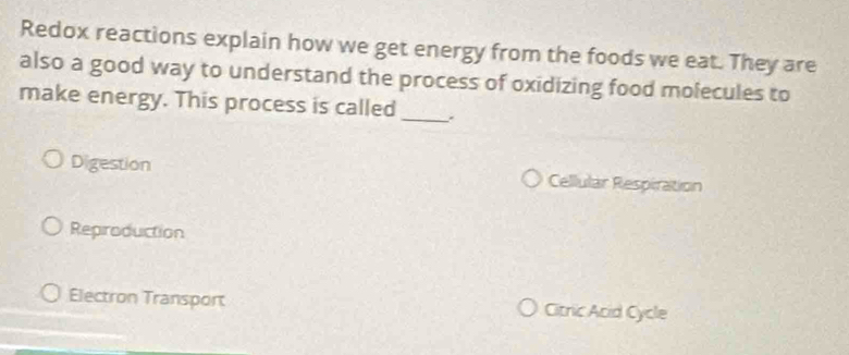 Redox reactions explain how we get energy from the foods we eat. They are
also a good way to understand the process of oxidizing food molecules to
make energy. This process is called _.
Digestion Cellular Respiration
Reproduction
Electron Transport Citric Acid Cycle