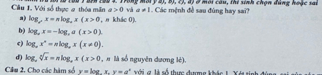 từ cầu T đen cầu 4. Trong mbty a b),c),a) ở môi cầu, thi sinh chọn đủng hoặc sai
Câu 1. Với số thực a thỏa mãn a>0 và a!= 1. Các mệnh đề sau đúng hay sai?
a) log _a^+x=nlog _ax(x>0 , n khác 0).
b) log _ax=-log _xa(x>0).
c) log _ax^n=nlog _ax(x!= 0).
d) log _asqrt[n](x)=nlog _ax(x>0 , n là số nguyên dương lè).
Câu 2. Cho các hàm số y=log , x, y=a^x với g là số thực dượng khác 1. Xét tinh đ