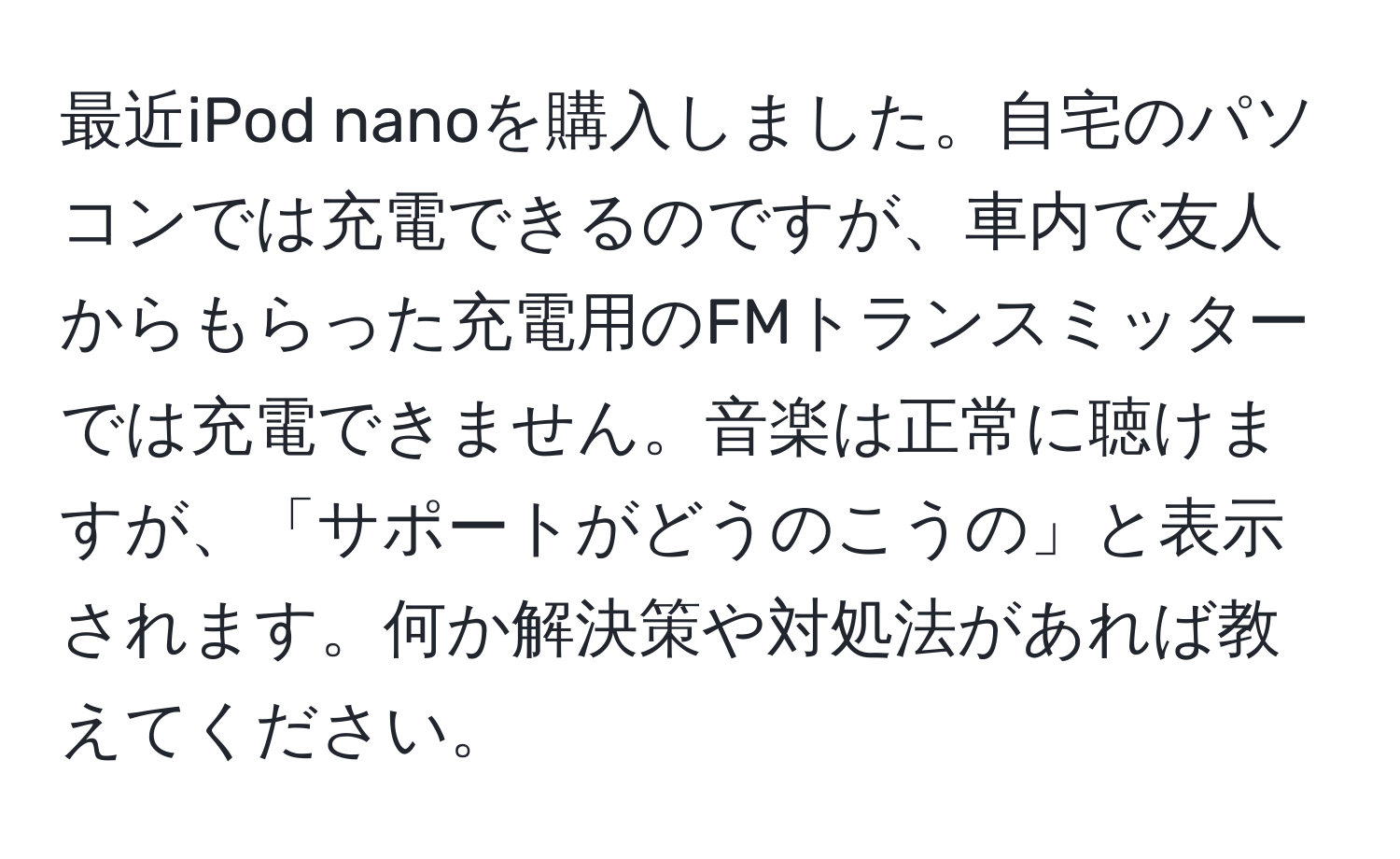 最近iPod nanoを購入しました。自宅のパソコンでは充電できるのですが、車内で友人からもらった充電用のFMトランスミッターでは充電できません。音楽は正常に聴けますが、「サポートがどうのこうの」と表示されます。何か解決策や対処法があれば教えてください。