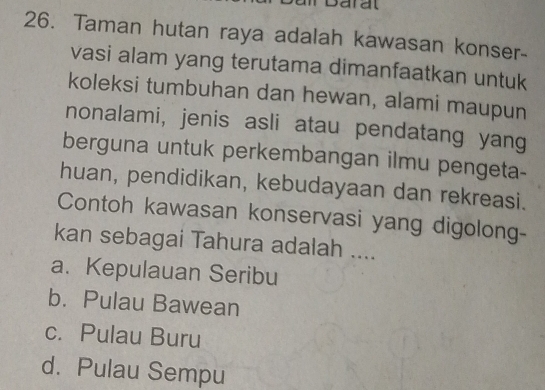 oaral
26. Taman hutan raya adalah kawasan konser-
vasi alam yang terutama dimanfaatkan untuk
koleksi tumbuhan dan hewan, alami maupun
nonalami, jenis asli atau pendatang yang
berguna untuk perkembangan ilmu pengeta-
huan, pendidikan, kebudayaan dan rekreasi.
Contoh kawasan konservasi yang digolong-
kan sebagai Tahura adalah ....
a. Kepulauan Seribu
b. Pulau Bawean
c. Pulau Buru
d. Pulau Sempu