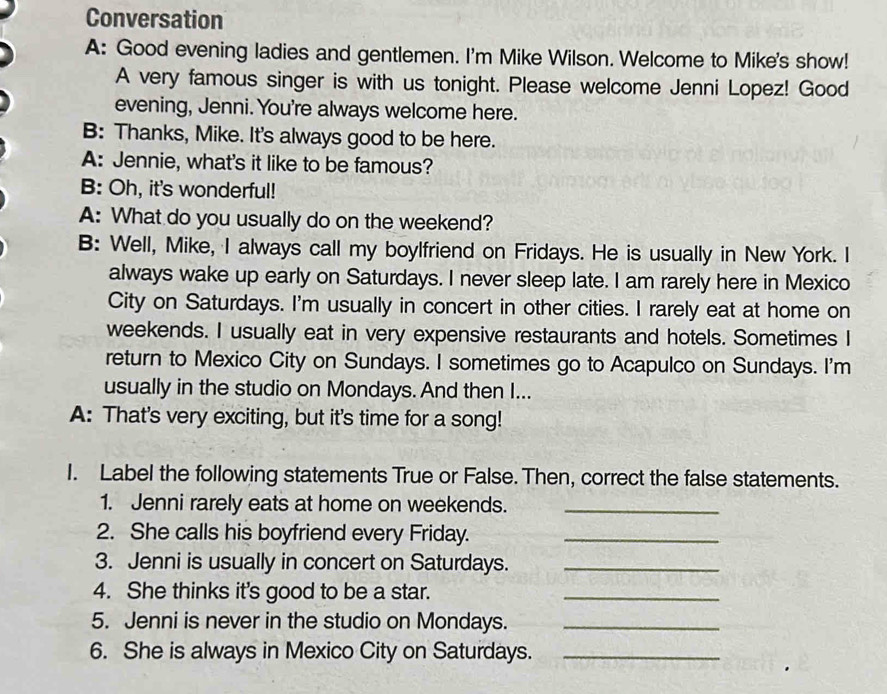 Conversation 
A: Good evening ladies and gentlemen. I'm Mike Wilson. Welcome to Mike's show! 
A very famous singer is with us tonight. Please welcome Jenni Lopez! Good 
evening, Jenni. You're always welcome here. 
B: Thanks, Mike. It's always good to be here. 
A: Jennie, what's it like to be famous? 
B: Oh, it's wonderful! 
A: What do you usually do on the weekend? 
B: Well, Mike, I always call my boylfriend on Fridays. He is usually in New York. I 
always wake up early on Saturdays. I never sleep late. I am rarely here in Mexico 
City on Saturdays. I'm usually in concert in other cities. I rarely eat at home on 
weekends. I usually eat in very expensive restaurants and hotels. Sometimes I 
return to Mexico City on Sundays. I sometimes go to Acapulco on Sundays. I'm 
usually in the studio on Mondays. And then I... 
A: That's very exciting, but it's time for a song! 
I. Label the following statements True or False. Then, correct the false statements. 
1. Jenni rarely eats at home on weekends._ 
2. She calls his boyfriend every Friday._ 
3. Jenni is usually in concert on Saturdays._ 
4. She thinks it's good to be a star._ 
5. Jenni is never in the studio on Mondays._ 
6. She is always in Mexico City on Saturdays._