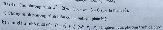 x_1=-3x_2
Bài 4: Cho phương trình x^2-2(m-1)x+m-3=0 ( m là tham cA) 
a) Chứng minh phương trình luôn có hai nghiệm phân biệt. 
b) Tìm giá trị nhỏ nhất của P=x_1^(2+x_2^2 (với x_1), x_2 là nghiệm của phương trình đã cho)