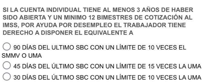 SI LA CUENTA INDIVIDUAL TIENE AL MENOS 3 AÑOS DE HABER
SIDO ABIERTA Y UN MINIMO 12 BIMESTRES DE COTIZACIÓN AL
IMSS, POR AYUDA POR DESEMPLEO EL TRABAJADOR TIENE
DERECHO A DISPONER EL EQUIVALENTE A
90 DÍAS DEL ULTIMO SBC CON UN LÍMITE DE 10 VECES EL
SMMV O UMA
45 DÍAS DEL ÚLTIMO SBC CON UN LÍMITE DE 15 VECES LA UMA
30 DÍAS DEL ÚLTIMO SBC CON UN LÍMITE DE 10 VECES LA UMA