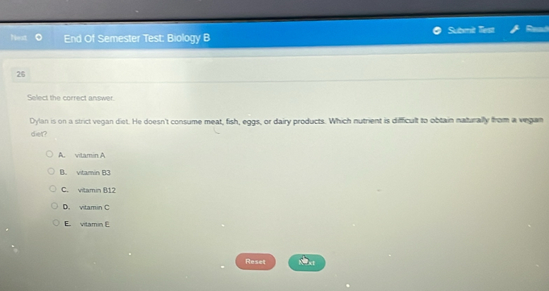 Submit lest a
Next End Of Semester Test: Biology B
26
Select the correct answer.
Dylan is on a strict vegan diet. He doesn't consume meat, fish, eggs, or dairy products. Which nutrient is difficult to obtain naturally from a vegan
diet?
A. vitamin A
B. vitamin B3
C. vitamin B12
D. vitamin C
E. vitamin E
Reset xt