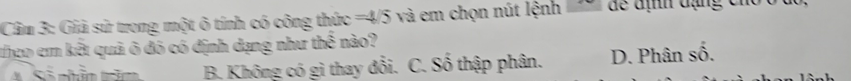 Cầm 3: Giả sử trong một ô tính có công thức =4/5 và em chọn nút lệnh 
theo em kết quả ô đó có định dạng như thế nào?
A Số nhân trăm B. Không có gì thay đổi. C. Số thập phân. D. Phân số.