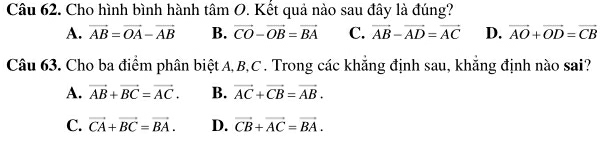 Cho hình bình hành tâm O. Kết quả nào sau đây là đúng?
A. vector AB=vector OA-vector AB B. vector CO-vector OB=vector BA C. vector AB-vector AD=vector AC D. vector AO+vector OD=vector CB
Câu 63. Cho ba điểm phân biệtA, B, C. Trong các khăng định sau, khăng định nào sai?
A. vector AB+vector BC=vector AC. B. vector AC+vector CB=vector AB.
C. vector CA+vector BC=vector BA. D. vector CB+vector AC=vector BA.