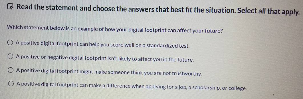 Read the statement and choose the answers that best ft the situation. Select all that apply.
Which statement below is an example of how your digital footprint can affect your future?
A positive digital footprint can help you score well on a standardized test.
A positive or negative digital footprint isn't likely to affect you in the future.
A positive digital footprint might make someone think you are not trustworthy.
A positive digital footprint can make a difference when applying for a job, a scholarship, or college.