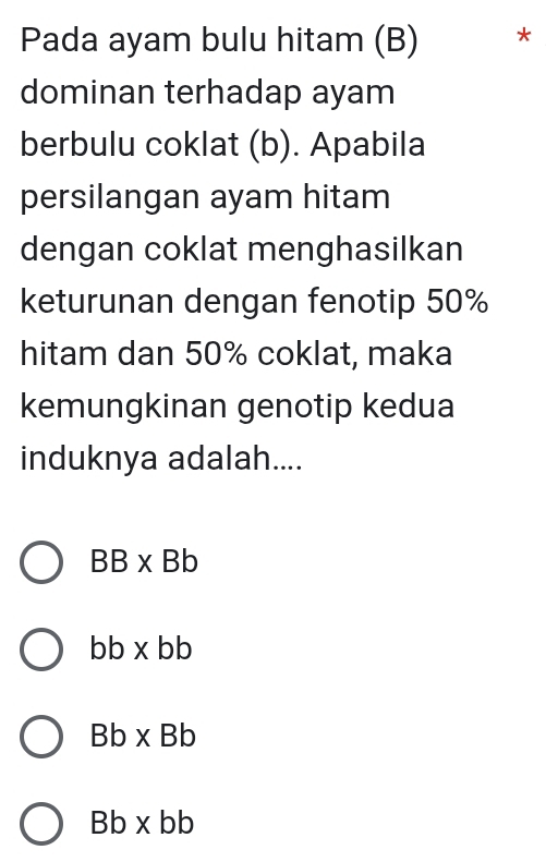 Pada ayam bulu hitam (B) *
dominan terhadap ayam
berbulu coklat (b). Apabila
persilangan ayam hitam
dengan coklat menghasilkan
keturunan dengan fenotip 50%
hitam dan 50% coklat, maka
kemungkinan genotip kedua
induknya adalah....
BB* Bb
bb* bb
Bb* Bb
Bb* bb