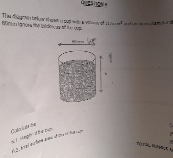 QUESTIOW6
The diagram below shows a cup with a volume of 117π cm^3 and an inner diameter o'l
60mm ignore the thickness of the cup..
60:
Calculate the:
(3
6.1. Height of the cup.
6.2, total surface area of the of the cup.
re
TOTAL MARKS 5